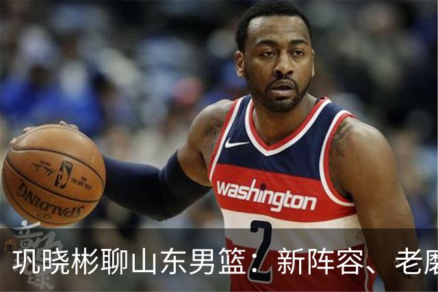 巩晓彬聊山东男篮：新阵容、老磨合，别急，慢慢来！